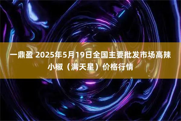 一鼎盈 2025年5月19日全国主要批发市场高辣小椒（满天星）价格行情