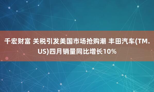 千宏财富 关税引发美国市场抢购潮 丰田汽车(TM.US)四月销量同比增长10%