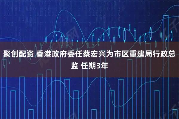 聚创配资 香港政府委任蔡宏兴为市区重建局行政总监 任期3年