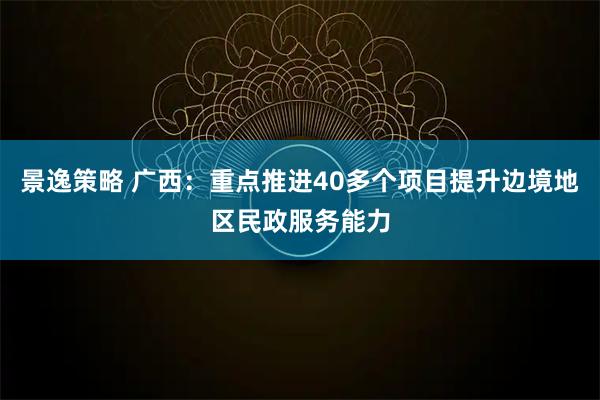 景逸策略 广西：重点推进40多个项目提升边境地区民政服务能力