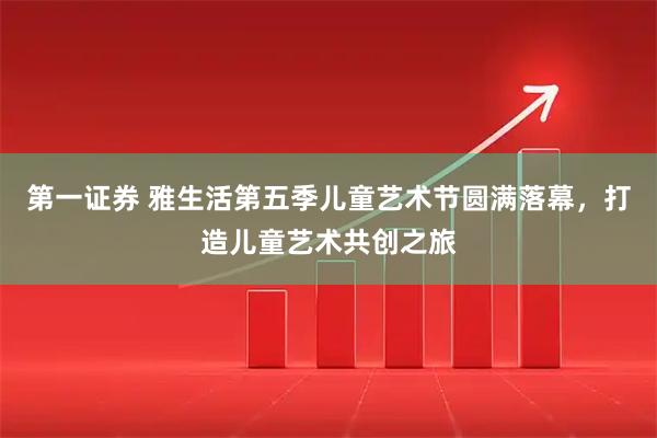 第一证券 雅生活第五季儿童艺术节圆满落幕,打造儿童艺术共创之旅