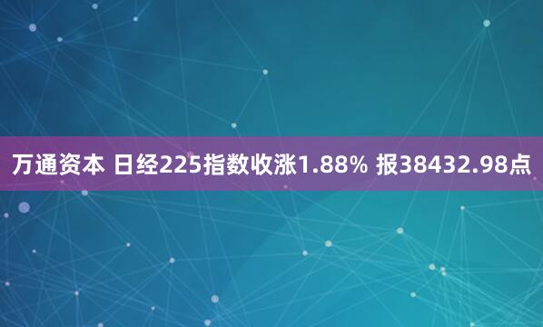 万通资本 日经225指数收涨1.88% 报38432.98点