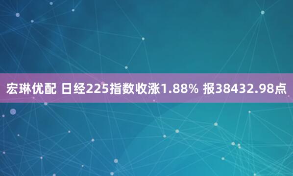 宏琳优配 日经225指数收涨1.88% 报38432.98点