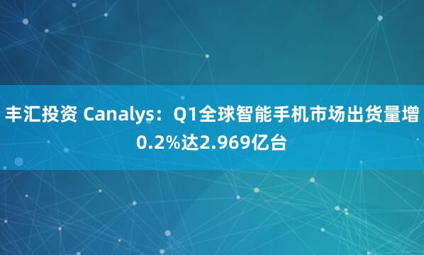 丰汇投资 Canalys：Q1全球智能手机市场出货量增0.2%达2.969亿台