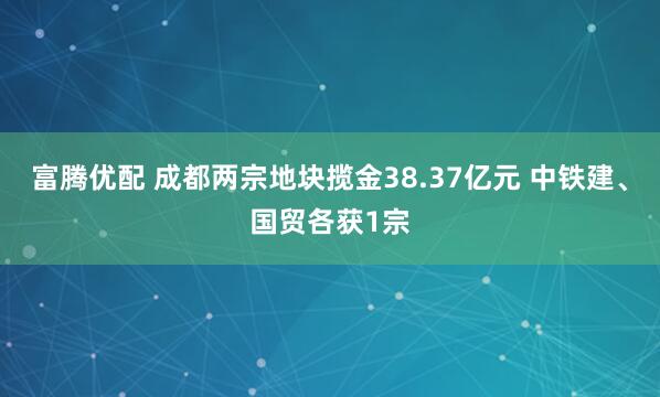 富腾优配 成都两宗地块揽金38.37亿元 中铁建、国贸各获1宗