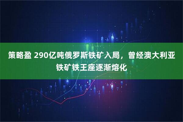 策略盈 290亿吨俄罗斯铁矿入局，曾经澳大利亚铁矿铁王座逐渐熔化