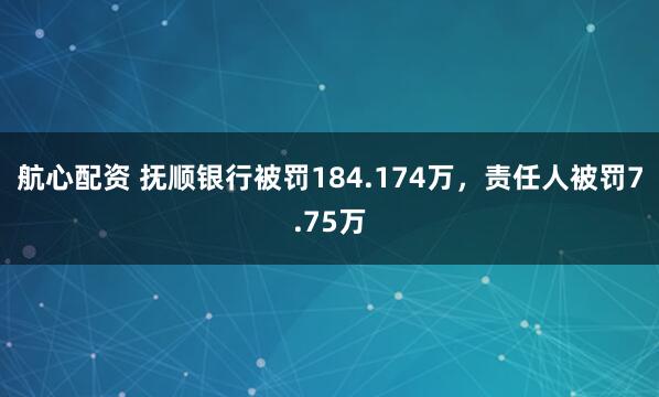 航心配资 抚顺银行被罚184.174万,责任人被罚7.75万
