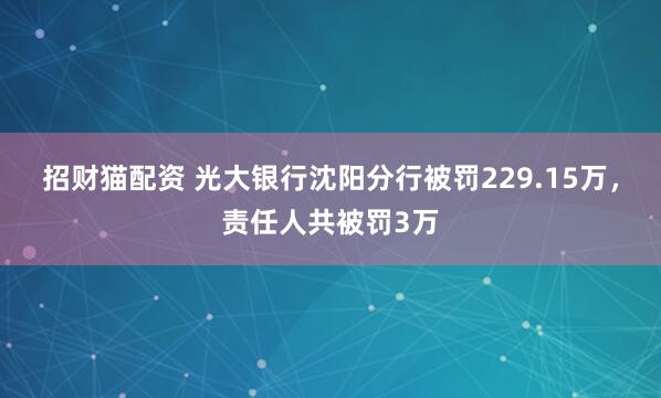 招财猫配资 光大银行沈阳分行被罚229.15万,责任人共被罚3万