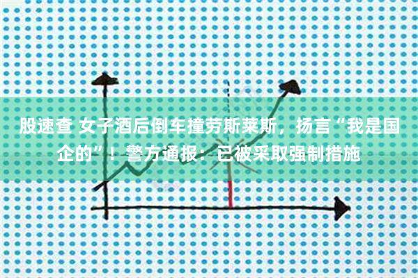 股速查 女子酒后倒车撞劳斯莱斯,扬言“我是国企的”!警方通报:已被采取强制措施