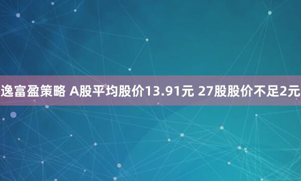 逸富盈策略 A股平均股价13.91元 27股股价不足2元