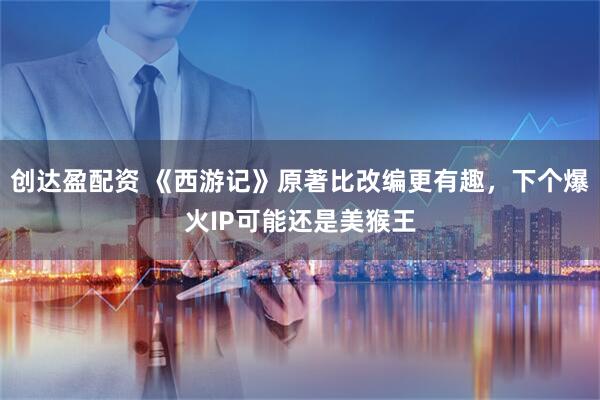 创达盈配资 《西游记》原著比改编更有趣,下个爆火IP可能还是美猴王