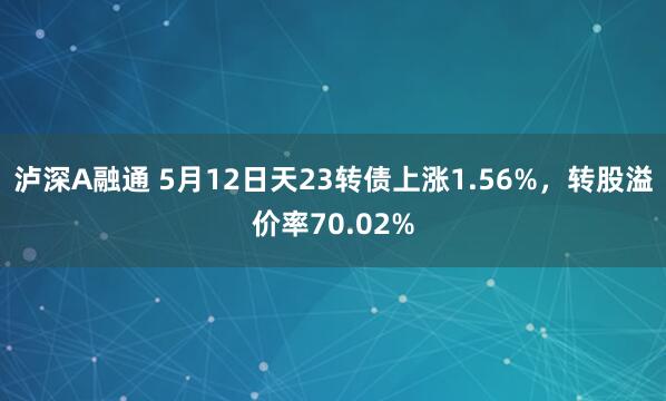 泸深A融通 5月12日天23转债上涨1.56%，转股溢价率70.02%