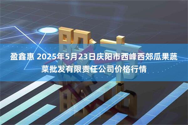 盈鑫惠 2025年5月23日庆阳市西峰西郊瓜果蔬菜批发有限责任公司价格行情