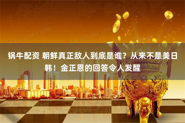 锅牛配资 朝鲜真正敌人到底是谁？从来不是美日韩！金正恩的回答令人发醒