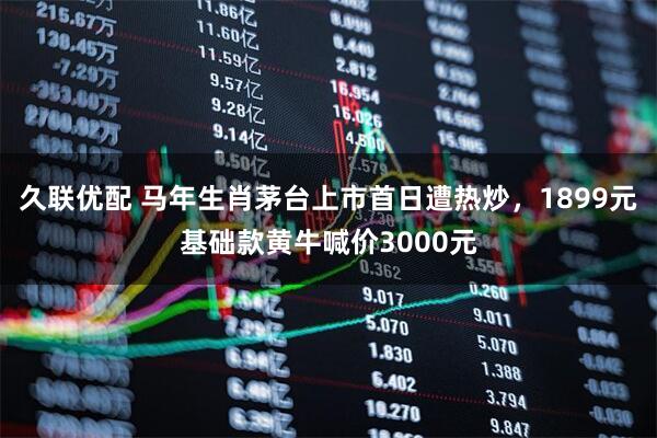 久联优配 马年生肖茅台上市首日遭热炒，1899元基础款黄牛喊价3000元