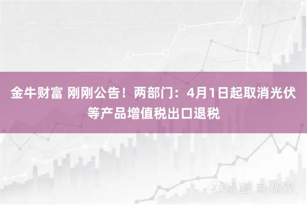金牛财富 刚刚公告！两部门：4月1日起取消光伏等产品增值税出口退税