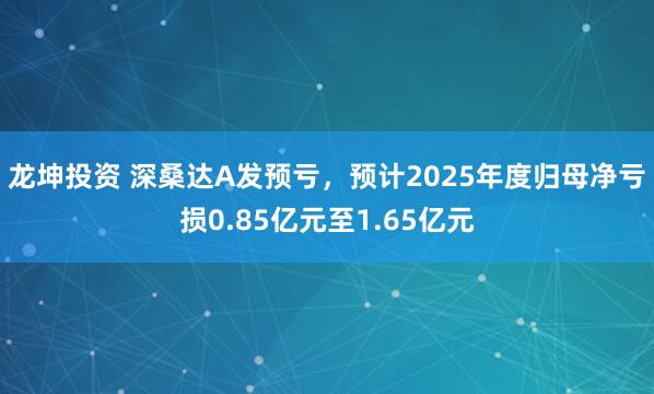 龙坤投资 深桑达A发预亏，预计2025年度归母净亏损0.85亿元至1.65亿元