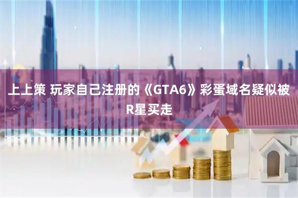 上上策 玩家自己注册的《GTA6》彩蛋域名疑似被R星买走