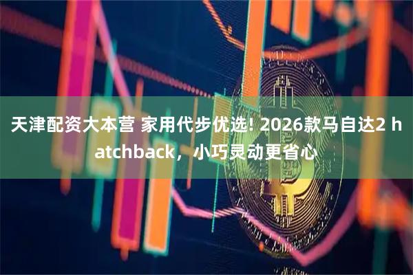 天津配资大本营 家用代步优选! 2026款马自达2 hatchback,小巧灵动更省心