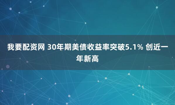 我要配资网 30年期美债收益率突破5.1% 创近一年新高