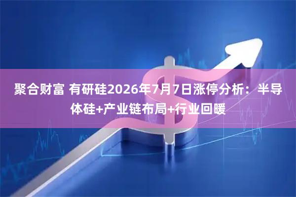 聚合财富 有研硅2026年7月7日涨停分析:半导体硅+产业链布局+行业回暖