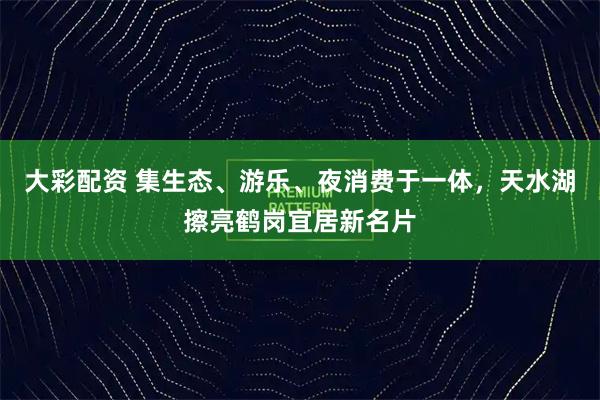 大彩配资 集生态、游乐、夜消费于一体，天水湖擦亮鹤岗宜居新名片