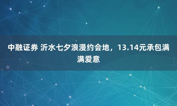 中融证券 沂水七夕浪漫约会地，13.14元承包满满爱意